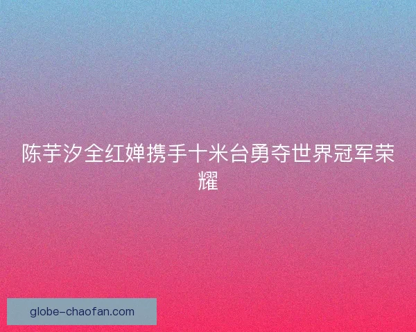 陈芋汐全红婵携手十米台勇夺世界冠军荣耀