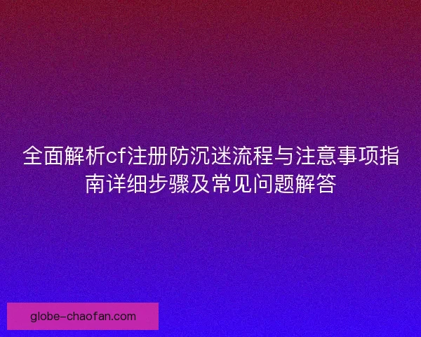 全面解析cf注册防沉迷流程与注意事项指南详细步骤及常见问题解答