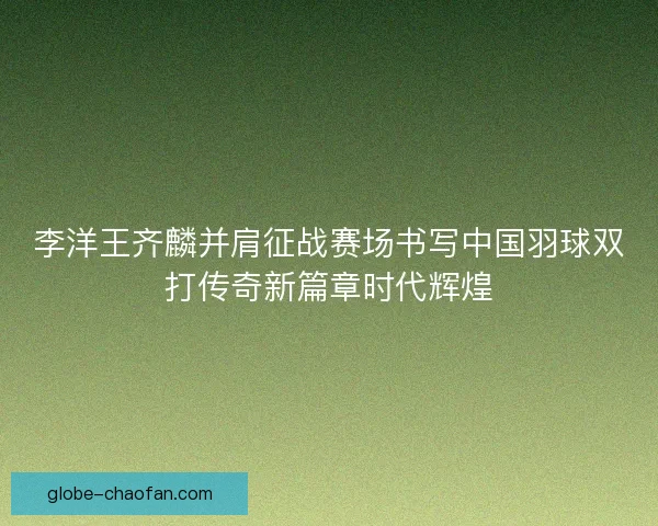 李洋王齐麟并肩征战赛场书写中国羽球双打传奇新篇章时代辉煌