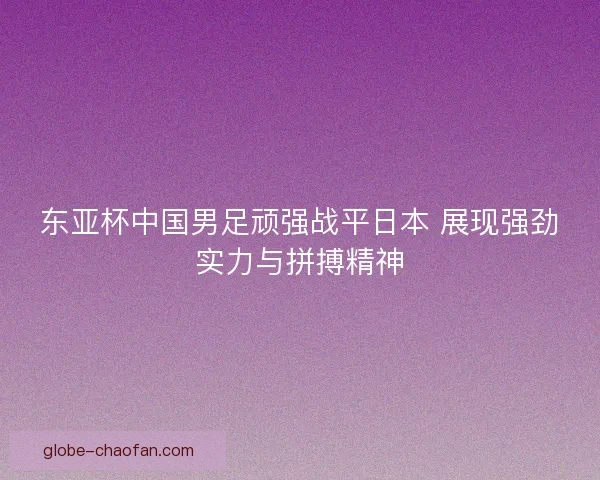 东亚杯中国男足顽强战平日本 展现强劲实力与拼搏精神